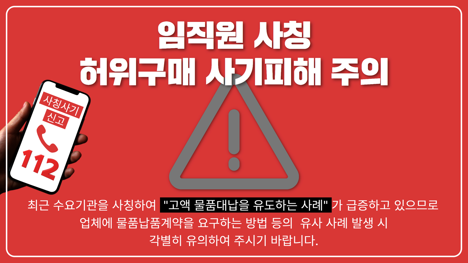 임직원 사칭 허위구매 사기피해 주의. 최근 수요기관을 사칭하여 고액 물품대납을 유도하는 사례가 급증하고 있으므로 업체에 물품납품계약을 요구하는 방법 등의 유사 사례 발생 시 각별히 유의하여 주시기 바랍니다. 사칭사기 신고는 112.