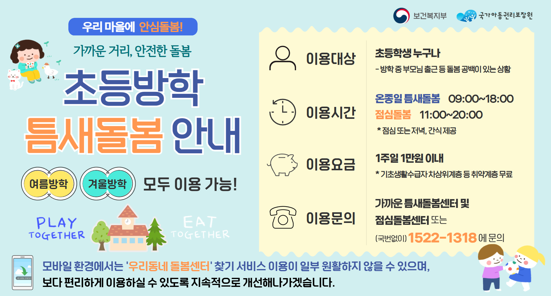 우리 마을에 안심돌봄가까운 거리 안전한 돌봄초등방학 틈새돌봄 안내여름방학, 겨울방학, 모두 이용가능이용대상 : 초등학생 누구나 :방학중 부모님 출근 등 돌봄 공백이 있는 상황이용시간 : 온종일 틈새돌봄 : 09:00~18:00점심？롬 11:00~20:00점심 또는 저녁 간식제공이용요금 1이주일 1만원 이내 기초생활수급자 차상위계층 등 취약계층 무료이용문의 가까운 틈새돌봄센터 및 점심돌봄센터 또는 국번없이 1522-1318문의모바일 환경에서는 우리동네 돌봄센터 찾기 서비스 이용이 일부 원할하지 않을 수 있으며, 보다 편리하게 이용하실 수 있도록 지속적으로 개선해 나가겠습니다.