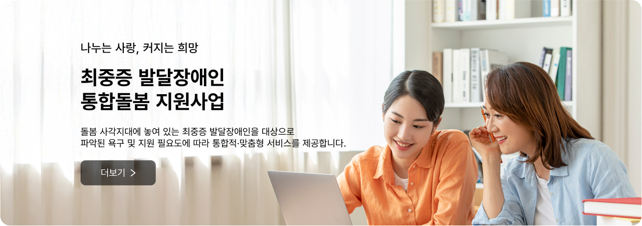 나누는 사랑, 커지는 희망 최중증 발달장애인 통합돌봄 지원사업 - 돌봄 사각지대에 놓여 있는 최중증 발달장애인을 대상으로 파악된 욕구 및 지원 필요도에 따라 통합적·맞춤형 서비스를 제공합니다. 더보기